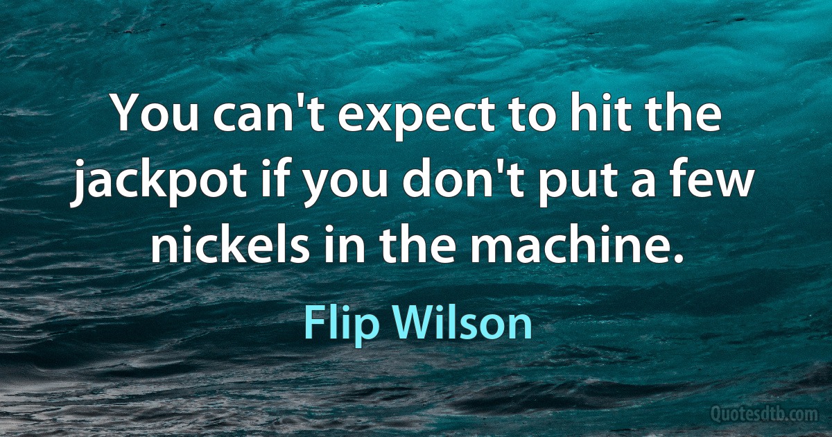 You can't expect to hit the jackpot if you don't put a few nickels in the machine. (Flip Wilson)