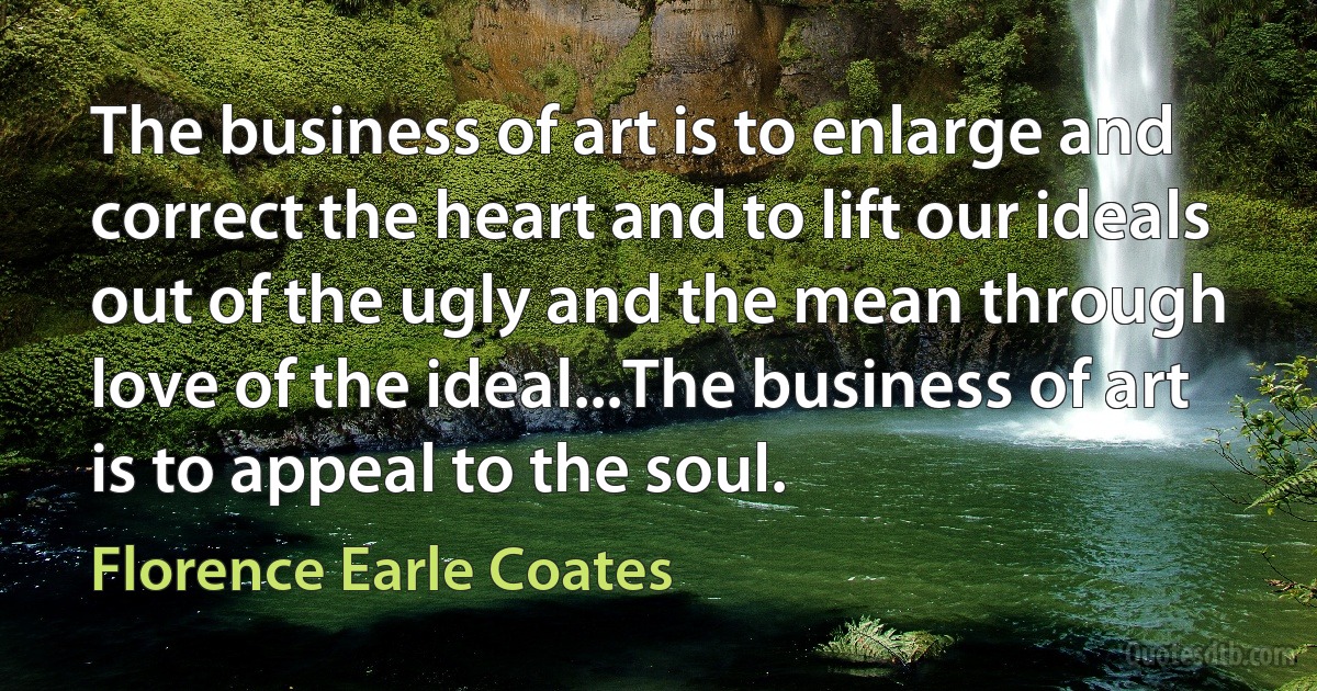 The business of art is to enlarge and correct the heart and to lift our ideals out of the ugly and the mean through love of the ideal...The business of art is to appeal to the soul. (Florence Earle Coates)