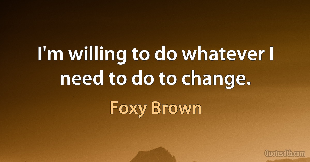 I'm willing to do whatever I need to do to change. (Foxy Brown)