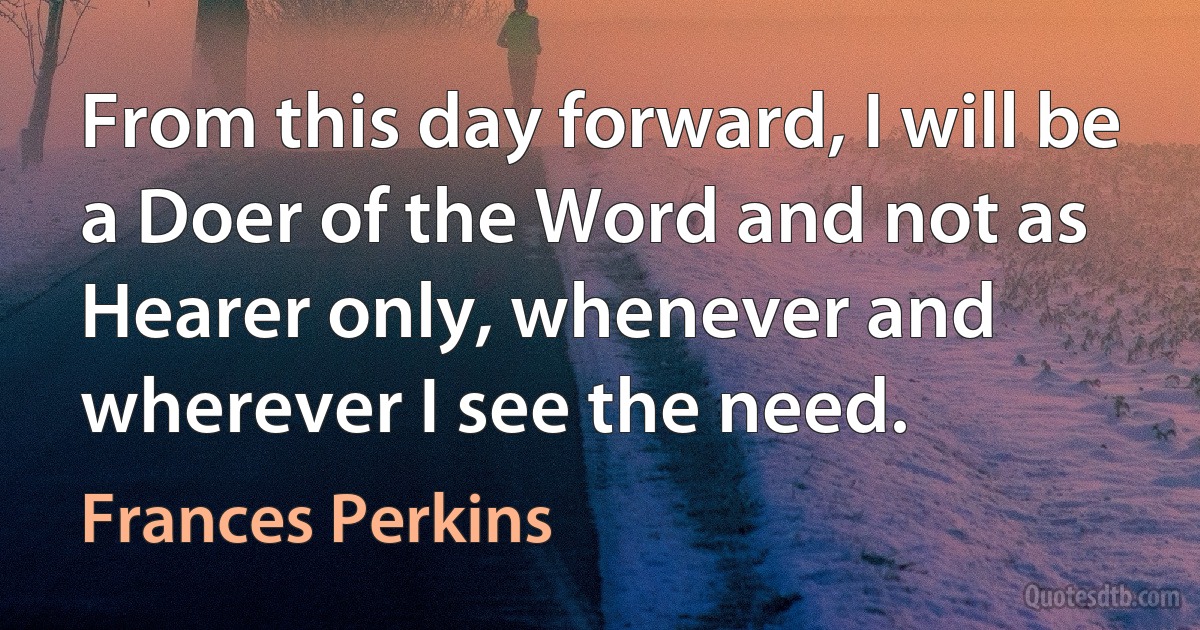 From this day forward, I will be a Doer of the Word and not as Hearer only, whenever and wherever I see the need. (Frances Perkins)