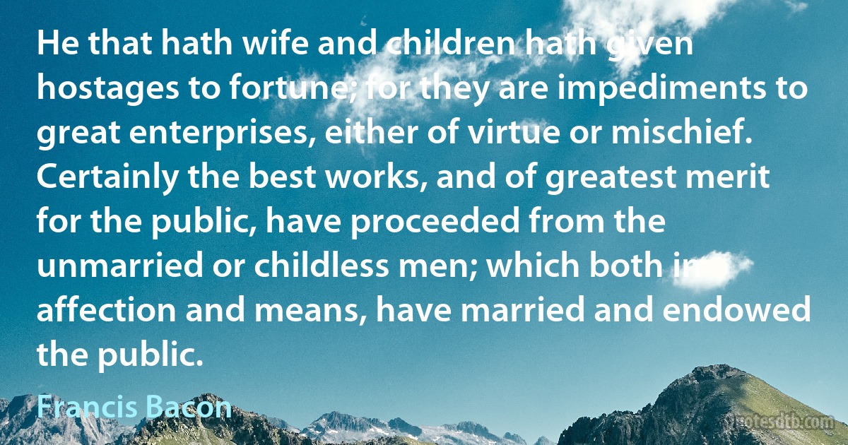 He that hath wife and children hath given hostages to fortune; for they are impediments to great enterprises, either of virtue or mischief. Certainly the best works, and of greatest merit for the public, have proceeded from the unmarried or childless men; which both in affection and means, have married and endowed the public. (Francis Bacon)