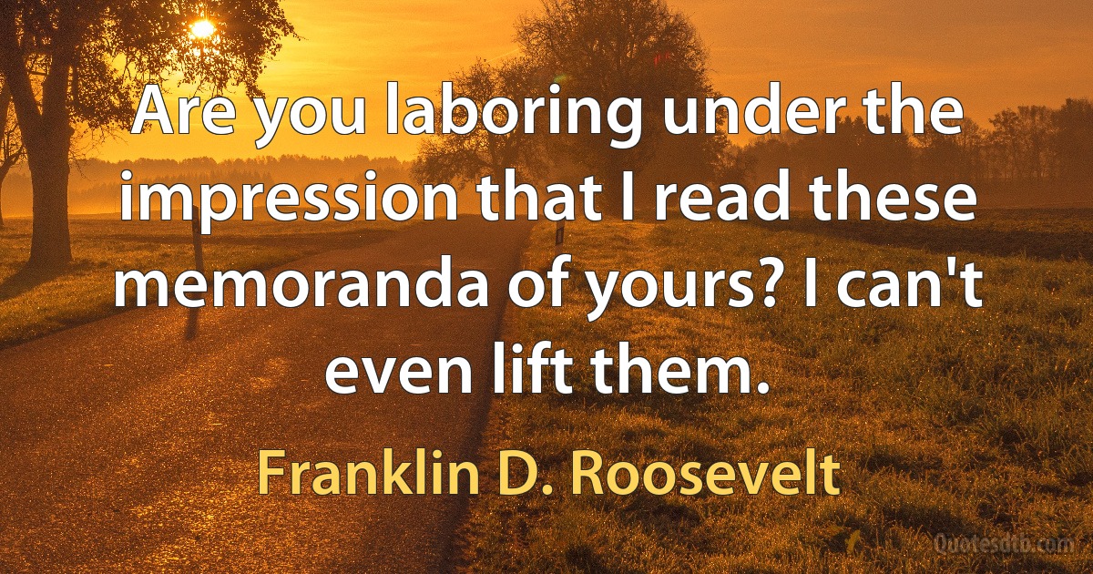 Are you laboring under the impression that I read these memoranda of yours? I can't even lift them. (Franklin D. Roosevelt)