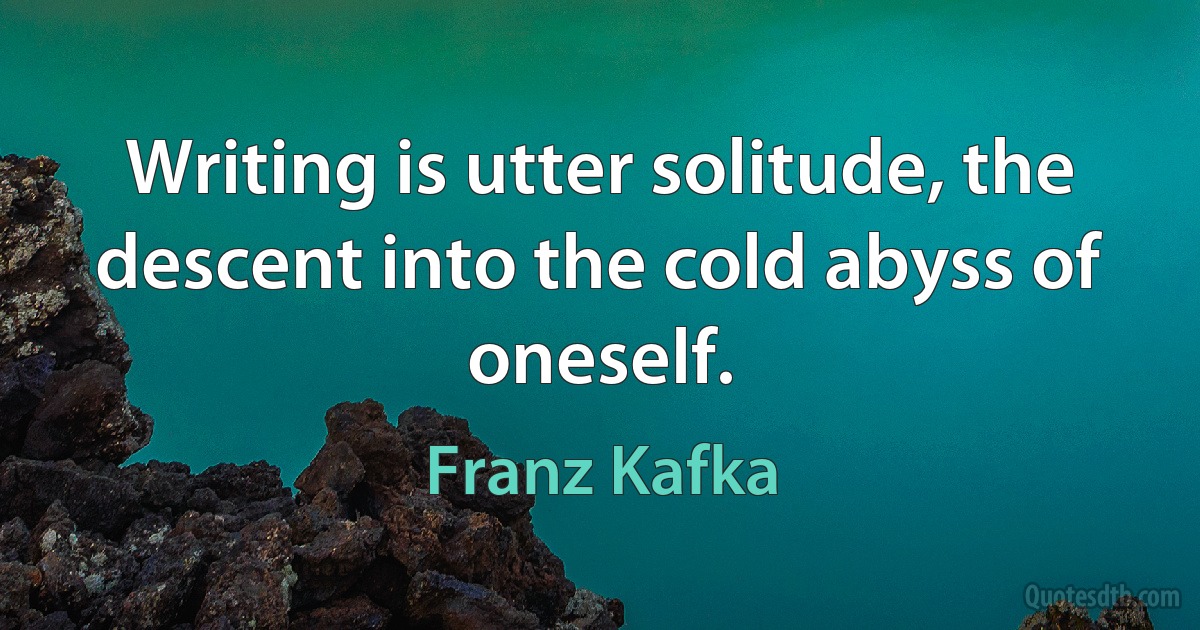 Writing is utter solitude, the descent into the cold abyss of oneself. (Franz Kafka)