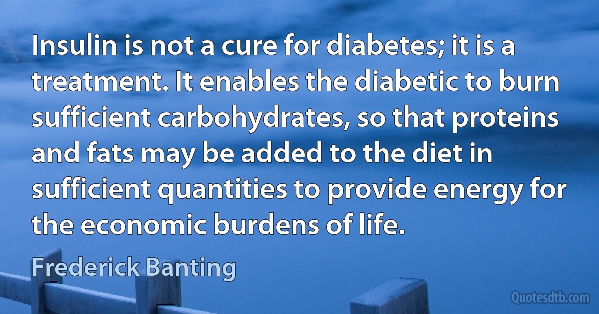 Insulin is not a cure for diabetes; it is a treatment. It enables the diabetic to burn sufficient carbohydrates, so that proteins and fats may be added to the diet in sufficient quantities to provide energy for the economic burdens of life. (Frederick Banting)