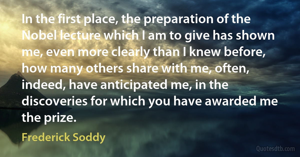 In the first place, the preparation of the Nobel lecture which I am to give has shown me, even more clearly than I knew before, how many others share with me, often, indeed, have anticipated me, in the discoveries for which you have awarded me the prize. (Frederick Soddy)