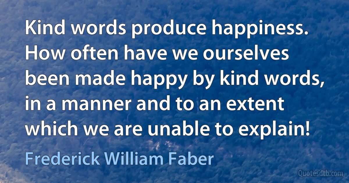 Kind words produce happiness. How often have we ourselves been made happy by kind words, in a manner and to an extent which we are unable to explain! (Frederick William Faber)