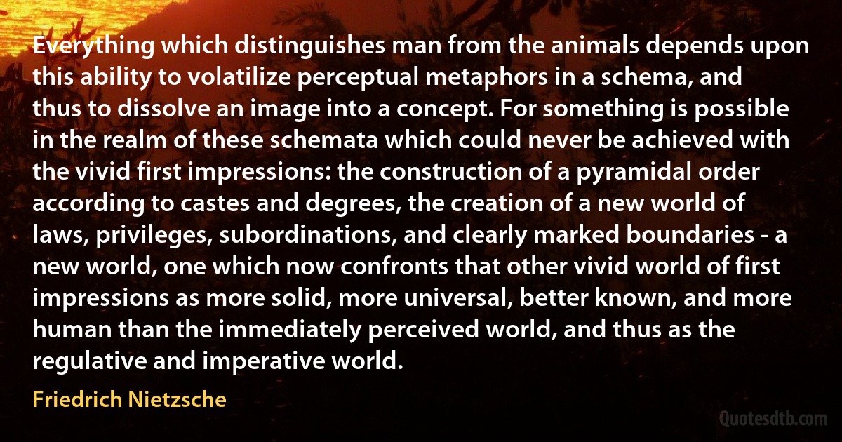 Everything which distinguishes man from the animals depends upon this ability to volatilize perceptual metaphors in a schema, and thus to dissolve an image into a concept. For something is possible in the realm of these schemata which could never be achieved with the vivid first impressions: the construction of a pyramidal order according to castes and degrees, the creation of a new world of laws, privileges, subordinations, and clearly marked boundaries - a new world, one which now confronts that other vivid world of first impressions as more solid, more universal, better known, and more human than the immediately perceived world, and thus as the regulative and imperative world. (Friedrich Nietzsche)