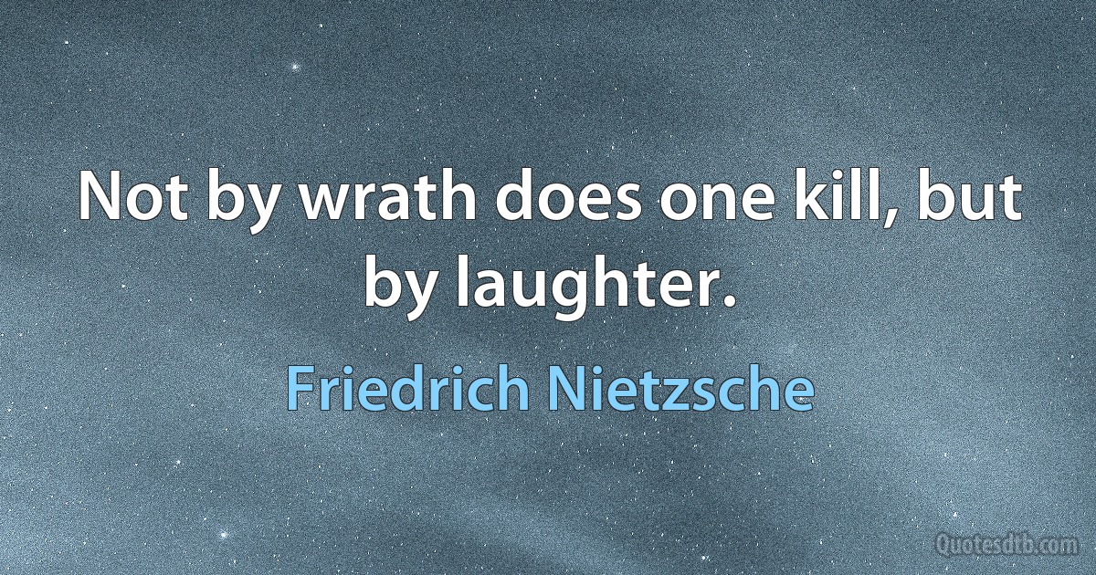 Not by wrath does one kill, but by laughter. (Friedrich Nietzsche)