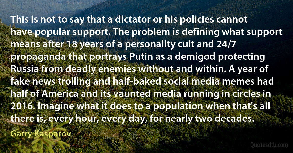 This is not to say that a dictator or his policies cannot have popular support. The problem is defining what support means after 18 years of a personality cult and 24/7 propaganda that portrays Putin as a demigod protecting Russia from deadly enemies without and within. A year of fake news trolling and half-baked social media memes had half of America and its vaunted media running in circles in 2016. Imagine what it does to a population when that's all there is, every hour, every day, for nearly two decades. (Garry Kasparov)