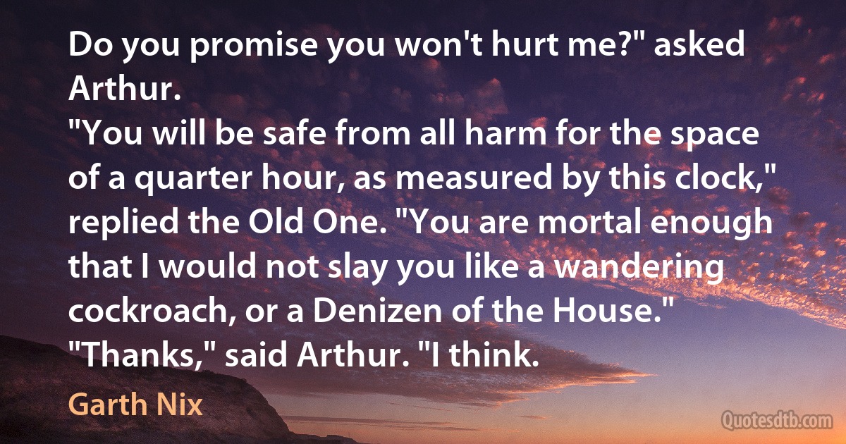 Do you promise you won't hurt me?" asked Arthur.
"You will be safe from all harm for the space of a quarter hour, as measured by this clock," replied the Old One. "You are mortal enough that I would not slay you like a wandering cockroach, or a Denizen of the House."
"Thanks," said Arthur. "I think. (Garth Nix)