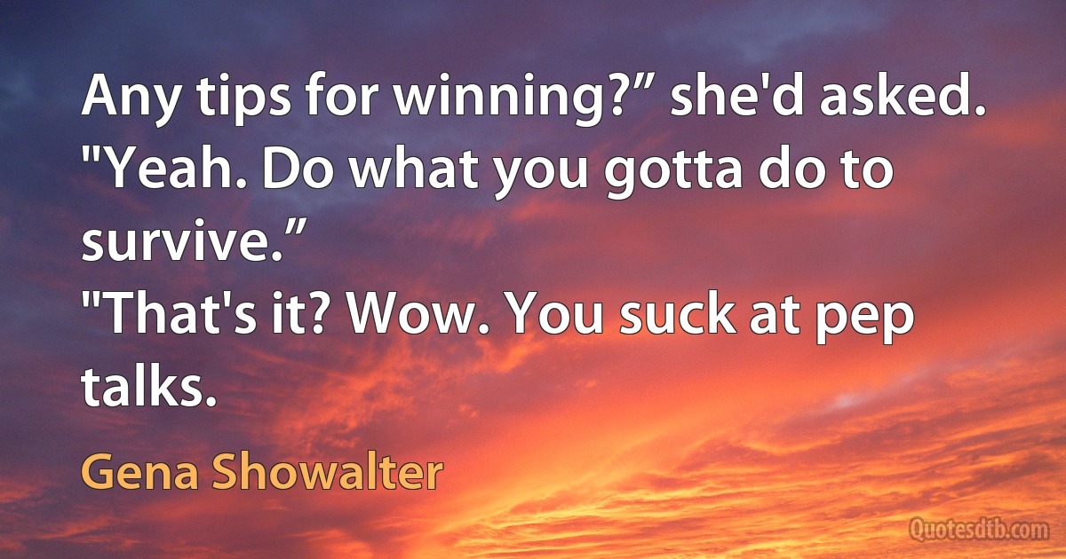 Any tips for winning?” she'd asked.
"Yeah. Do what you gotta do to survive.”
"That's it? Wow. You suck at pep talks. (Gena Showalter)