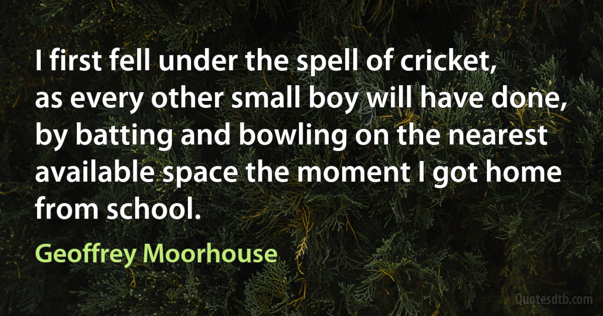 I first fell under the spell of cricket, as every other small boy will have done, by batting and bowling on the nearest available space the moment I got home from school. (Geoffrey Moorhouse)