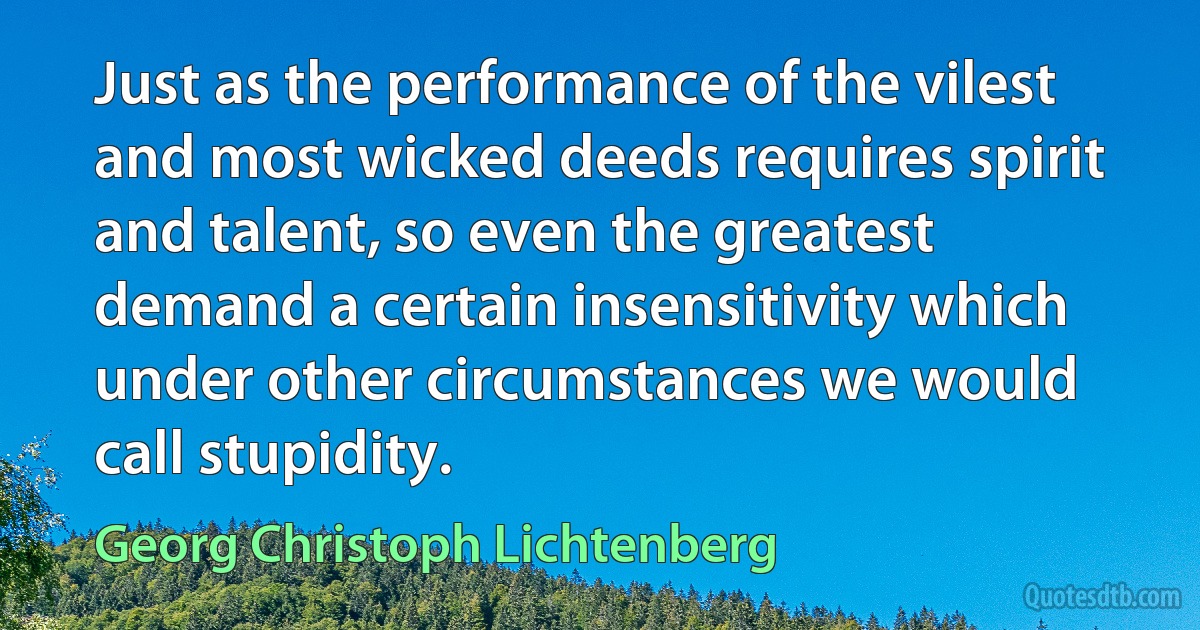 Just as the performance of the vilest and most wicked deeds requires spirit and talent, so even the greatest demand a certain insensitivity which under other circumstances we would call stupidity. (Georg Christoph Lichtenberg)