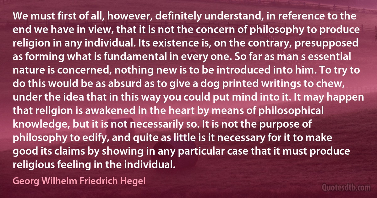 We must first of all, however, definitely understand, in reference to the end we have in view, that it is not the concern of philosophy to produce religion in any individual. Its existence is, on the contrary, presupposed as forming what is fundamental in every one. So far as man s essential nature is concerned, nothing new is to be introduced into him. To try to do this would be as absurd as to give a dog printed writings to chew, under the idea that in this way you could put mind into it. It may happen that religion is awakened in the heart by means of philosophical knowledge, but it is not necessarily so. It is not the purpose of philosophy to edify, and quite as little is it necessary for it to make good its claims by showing in any particular case that it must produce religious feeling in the individual. (Georg Wilhelm Friedrich Hegel)