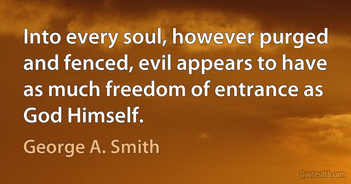 Into every soul, however purged and fenced, evil appears to have as much freedom of entrance as God Himself. (George A. Smith)