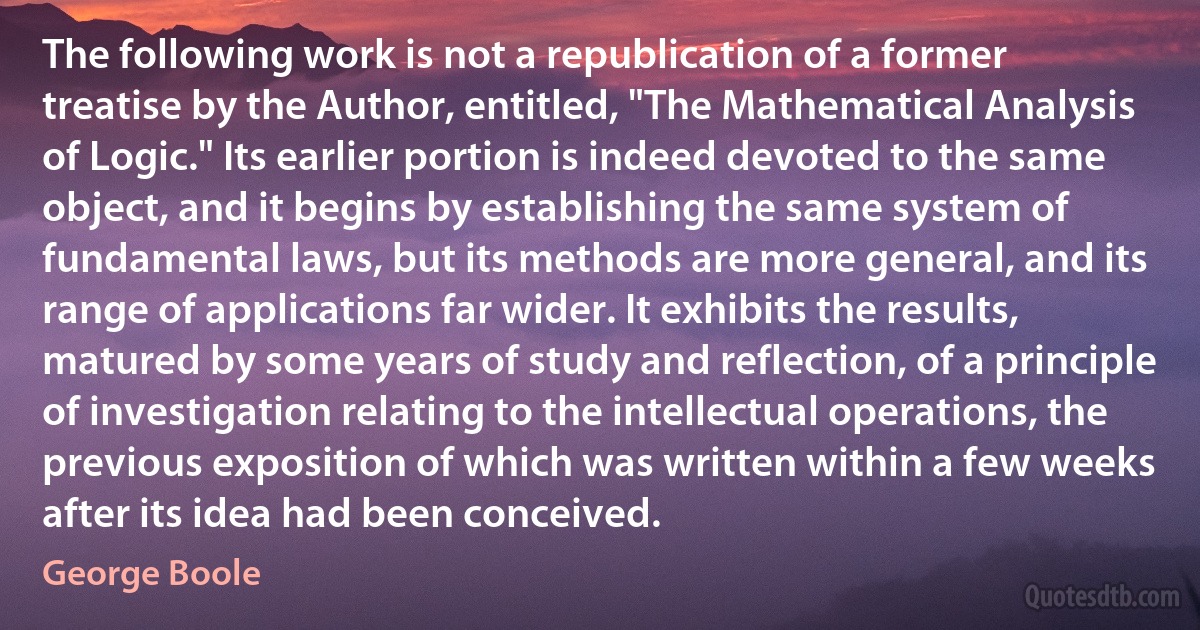 The following work is not a republication of a former treatise by the Author, entitled, "The Mathematical Analysis of Logic." Its earlier portion is indeed devoted to the same object, and it begins by establishing the same system of fundamental laws, but its methods are more general, and its range of applications far wider. It exhibits the results, matured by some years of study and reflection, of a principle of investigation relating to the intellectual operations, the previous exposition of which was written within a few weeks after its idea had been conceived. (George Boole)