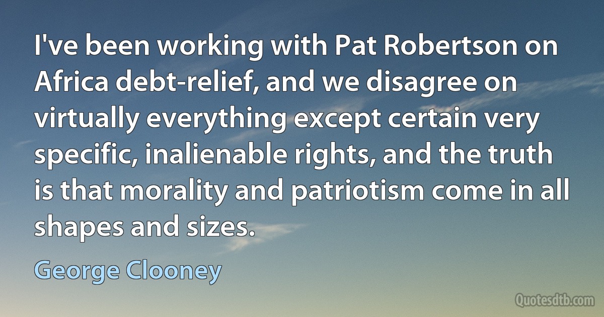 I've been working with Pat Robertson on Africa debt-relief, and we disagree on virtually everything except certain very specific, inalienable rights, and the truth is that morality and patriotism come in all shapes and sizes. (George Clooney)