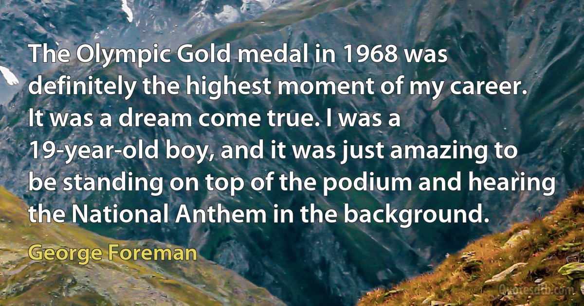 The Olympic Gold medal in 1968 was definitely the highest moment of my career. It was a dream come true. I was a 19-year-old boy, and it was just amazing to be standing on top of the podium and hearing the National Anthem in the background. (George Foreman)