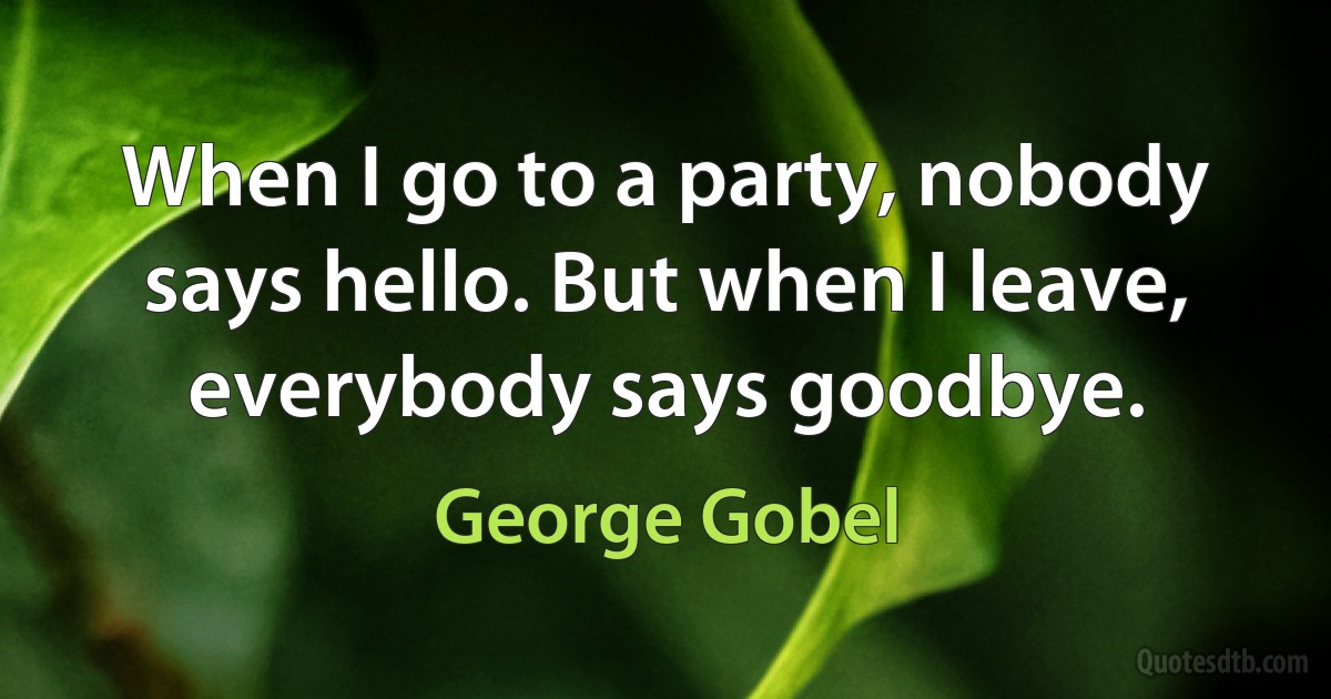 When I go to a party, nobody says hello. But when I leave, everybody says goodbye. (George Gobel)