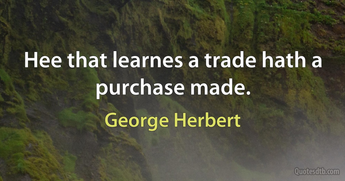 Hee that learnes a trade hath a purchase made. (George Herbert)