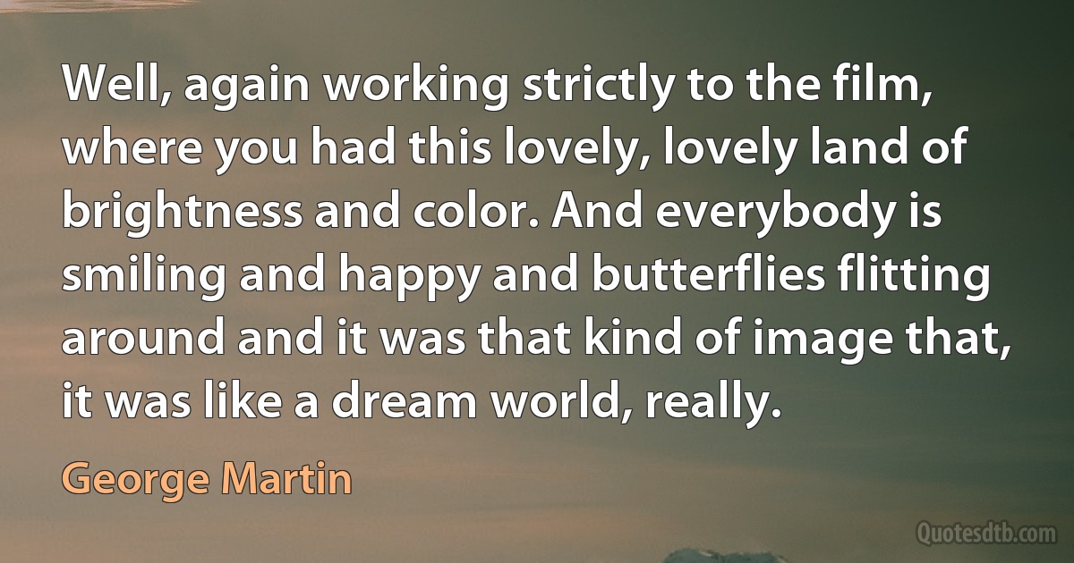 Well, again working strictly to the film, where you had this lovely, lovely land of brightness and color. And everybody is smiling and happy and butterflies flitting around and it was that kind of image that, it was like a dream world, really. (George Martin)