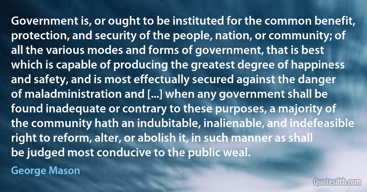 Government is, or ought to be instituted for the common benefit, protection, and security of the people, nation, or community; of all the various modes and forms of government, that is best which is capable of producing the greatest degree of happiness and safety, and is most effectually secured against the danger of maladministration and [...] when any government shall be found inadequate or contrary to these purposes, a majority of the community hath an indubitable, inalienable, and indefeasible right to reform, alter, or abolish it, in such manner as shall be judged most conducive to the public weal. (George Mason)