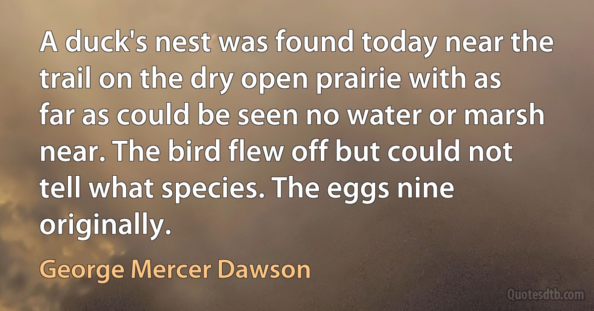 A duck's nest was found today near the trail on the dry open prairie with as far as could be seen no water or marsh near. The bird flew off but could not tell what species. The eggs nine originally. (George Mercer Dawson)