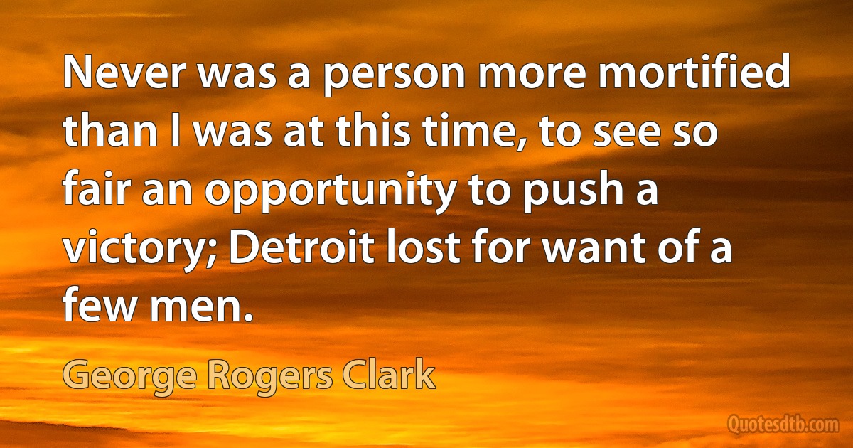 Never was a person more mortified than I was at this time, to see so fair an opportunity to push a victory; Detroit lost for want of a few men. (George Rogers Clark)