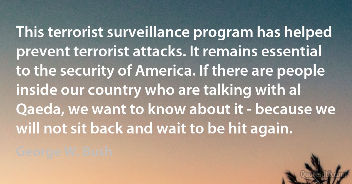 This terrorist surveillance program has helped prevent terrorist attacks. It remains essential to the security of America. If there are people inside our country who are talking with al Qaeda, we want to know about it - because we will not sit back and wait to be hit again. (George W. Bush)