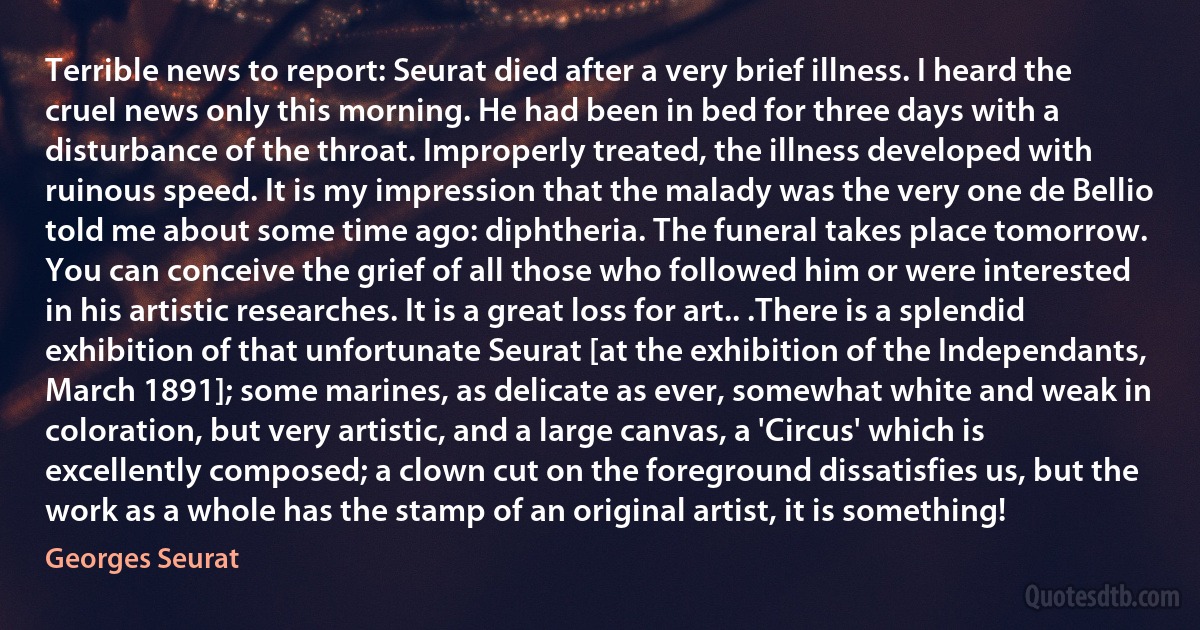 Terrible news to report: Seurat died after a very brief illness. I heard the cruel news only this morning. He had been in bed for three days with a disturbance of the throat. Improperly treated, the illness developed with ruinous speed. It is my impression that the malady was the very one de Bellio told me about some time ago: diphtheria. The funeral takes place tomorrow. You can conceive the grief of all those who followed him or were interested in his artistic researches. It is a great loss for art.. .There is a splendid exhibition of that unfortunate Seurat [at the exhibition of the Independants, March 1891]; some marines, as delicate as ever, somewhat white and weak in coloration, but very artistic, and a large canvas, a 'Circus' which is excellently composed; a clown cut on the foreground dissatisfies us, but the work as a whole has the stamp of an original artist, it is something! (Georges Seurat)