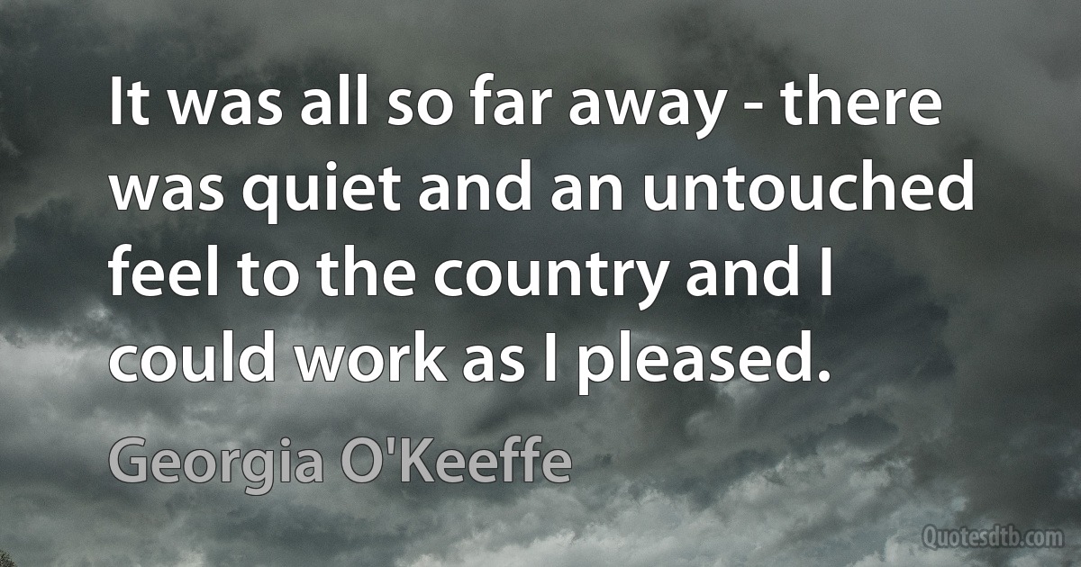 It was all so far away - there was quiet and an untouched feel to the country and I could work as I pleased. (Georgia O'Keeffe)