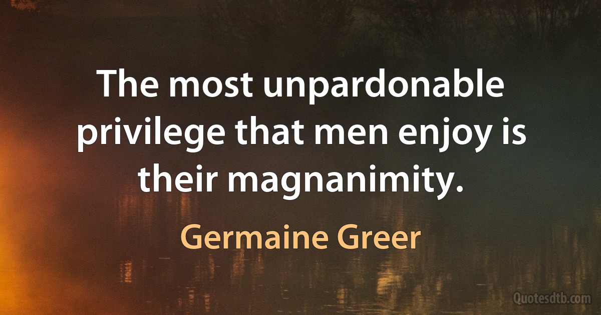 The most unpardonable privilege that men enjoy is their magnanimity. (Germaine Greer)