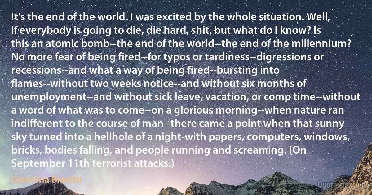 It's the end of the world. I was excited by the whole situation. Well, if everybody is going to die, die hard, shit, but what do I know? Is this an atomic bomb--the end of the world--the end of the millennium? No more fear of being fired--for typos or tardiness--digressions or recessions--and what a way of being fired--bursting into flames--without two weeks notice--and without six months of unemployment--and without sick leave, vacation, or comp time--without a word of what was to come--on a glorious morning--when nature ran indifferent to the course of man--there came a point when that sunny sky turned into a hellhole of a night-with papers, computers, windows, bricks, bodies falling, and people running and screaming. (On September 11th terrorist attacks.) (Giannina Braschi)