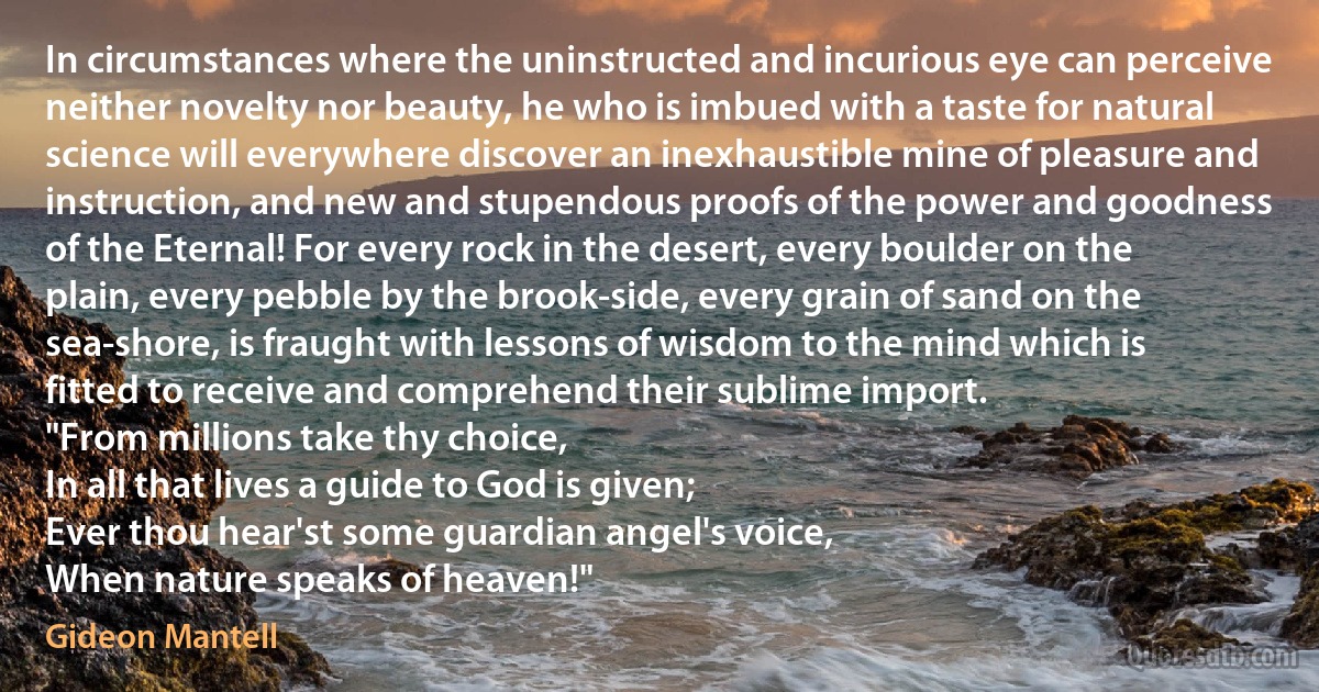 In circumstances where the uninstructed and incurious eye can perceive neither novelty nor beauty, he who is imbued with a taste for natural science will everywhere discover an inexhaustible mine of pleasure and instruction, and new and stupendous proofs of the power and goodness of the Eternal! For every rock in the desert, every boulder on the plain, every pebble by the brook-side, every grain of sand on the sea-shore, is fraught with lessons of wisdom to the mind which is fitted to receive and comprehend their sublime import.
"From millions take thy choice,
In all that lives a guide to God is given;
Ever thou hear'st some guardian angel's voice,
When nature speaks of heaven!" (Gideon Mantell)