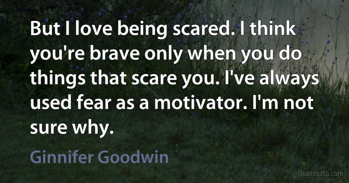 But I love being scared. I think you're brave only when you do things that scare you. I've always used fear as a motivator. I'm not sure why. (Ginnifer Goodwin)