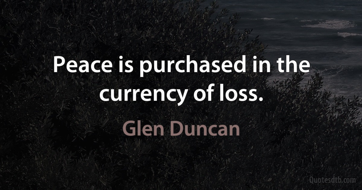 Peace is purchased in the currency of loss. (Glen Duncan)