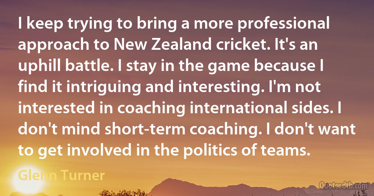 I keep trying to bring a more professional approach to New Zealand cricket. It's an uphill battle. I stay in the game because I find it intriguing and interesting. I'm not interested in coaching international sides. I don't mind short-term coaching. I don't want to get involved in the politics of teams. (Glenn Turner)