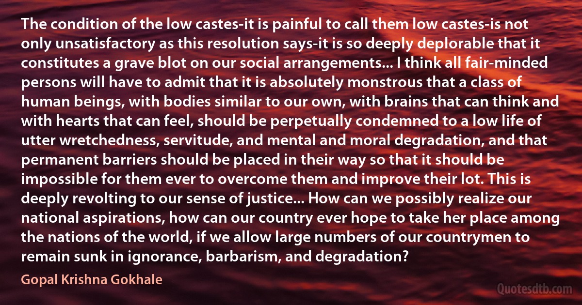 The condition of the low castes-it is painful to call them low castes-is not only unsatisfactory as this resolution says-it is so deeply deplorable that it constitutes a grave blot on our social arrangements... I think all fair-minded persons will have to admit that it is absolutely monstrous that a class of human beings, with bodies similar to our own, with brains that can think and with hearts that can feel, should be perpetually condemned to a low life of utter wretchedness, servitude, and mental and moral degradation, and that permanent barriers should be placed in their way so that it should be impossible for them ever to overcome them and improve their lot. This is deeply revolting to our sense of justice... How can we possibly realize our national aspirations, how can our country ever hope to take her place among the nations of the world, if we allow large numbers of our countrymen to remain sunk in ignorance, barbarism, and degradation? (Gopal Krishna Gokhale)