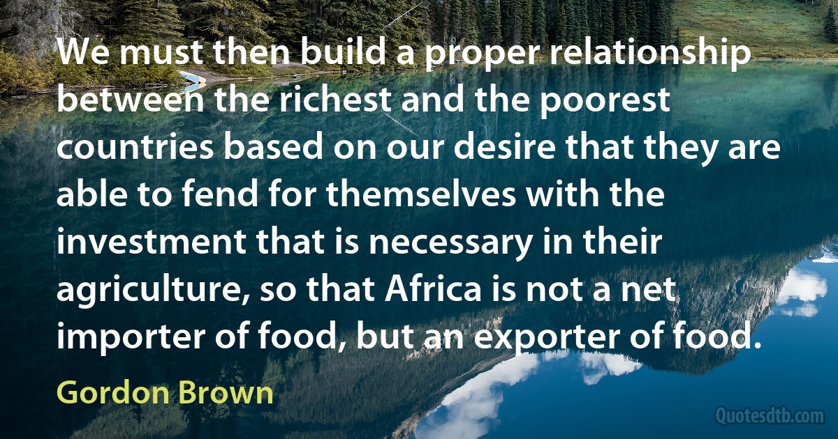 We must then build a proper relationship between the richest and the poorest countries based on our desire that they are able to fend for themselves with the investment that is necessary in their agriculture, so that Africa is not a net importer of food, but an exporter of food. (Gordon Brown)