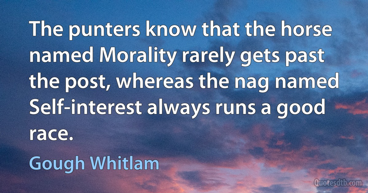 The punters know that the horse named Morality rarely gets past the post, whereas the nag named Self-interest always runs a good race. (Gough Whitlam)