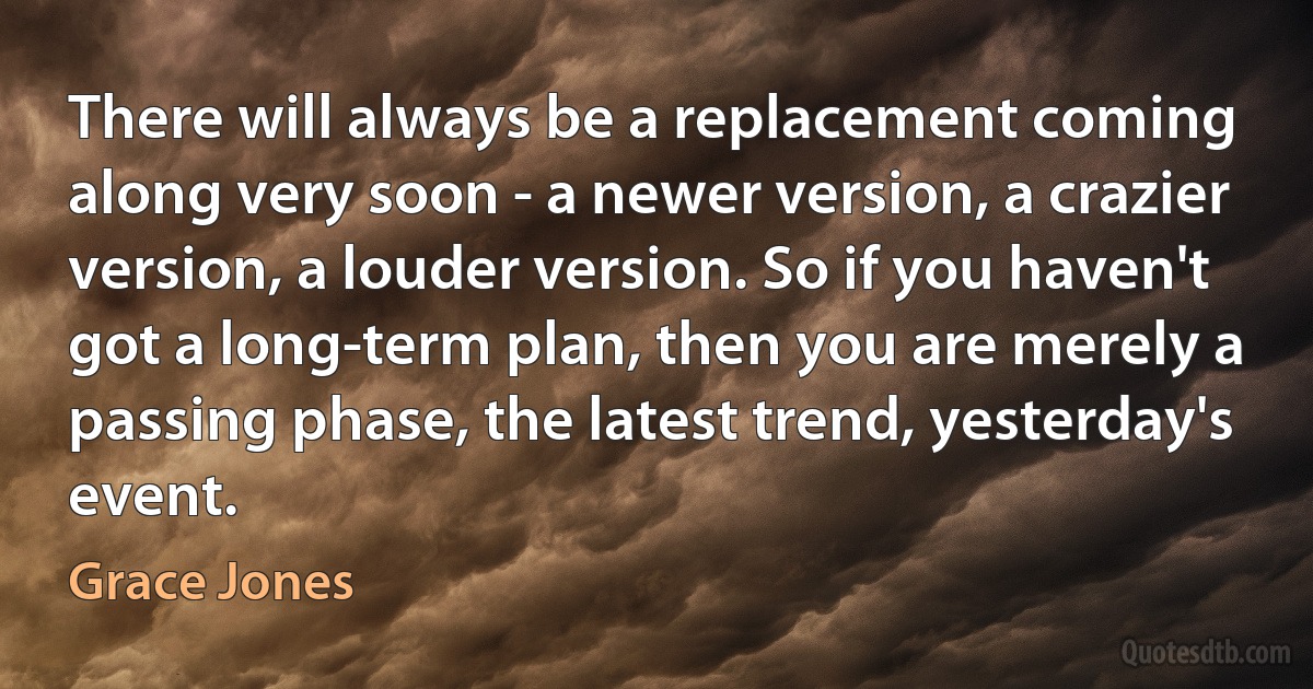 There will always be a replacement coming along very soon - a newer version, a crazier version, a louder version. So if you haven't got a long-term plan, then you are merely a passing phase, the latest trend, yesterday's event. (Grace Jones)