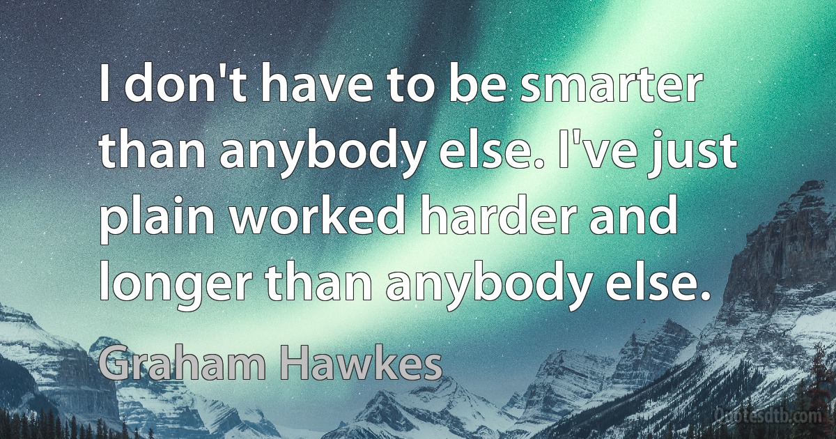 I don't have to be smarter than anybody else. I've just plain worked harder and longer than anybody else. (Graham Hawkes)