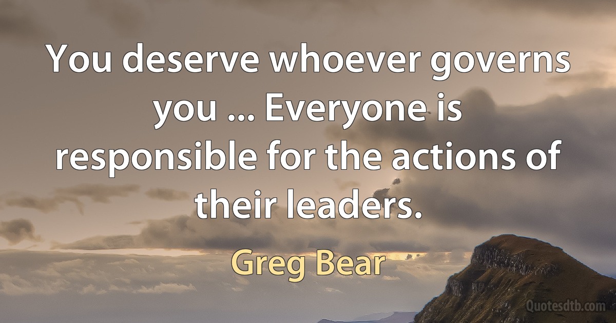 You deserve whoever governs you ... Everyone is responsible for the actions of their leaders. (Greg Bear)