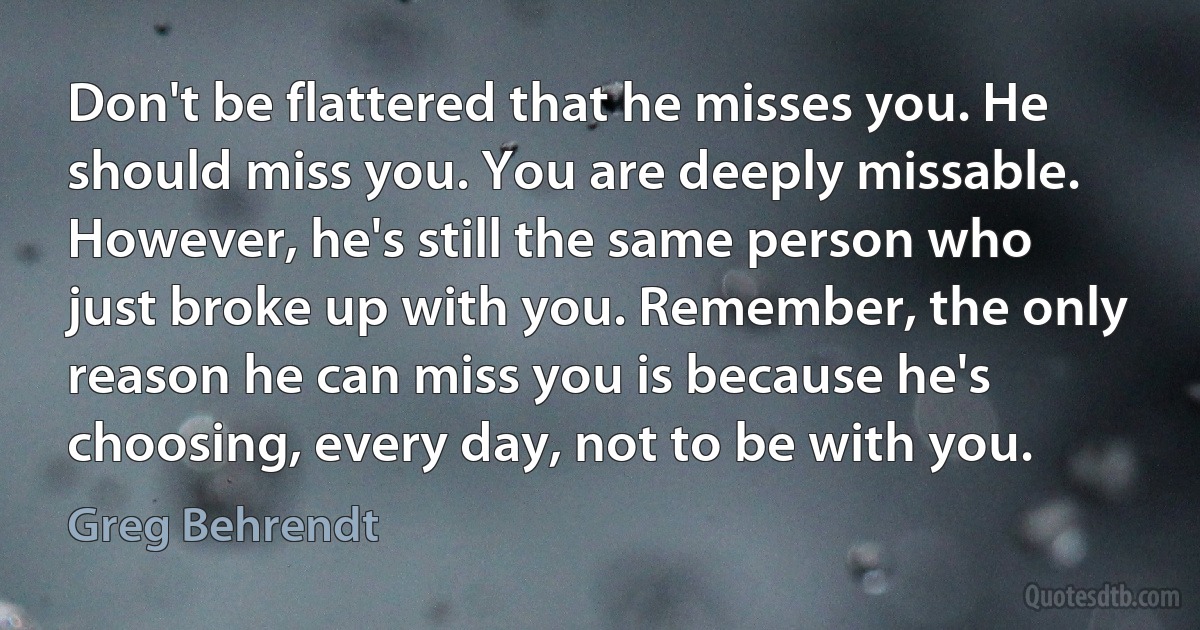 Don't be flattered that he misses you. He should miss you. You are deeply missable. However, he's still the same person who just broke up with you. Remember, the only reason he can miss you is because he's choosing, every day, not to be with you. (Greg Behrendt)