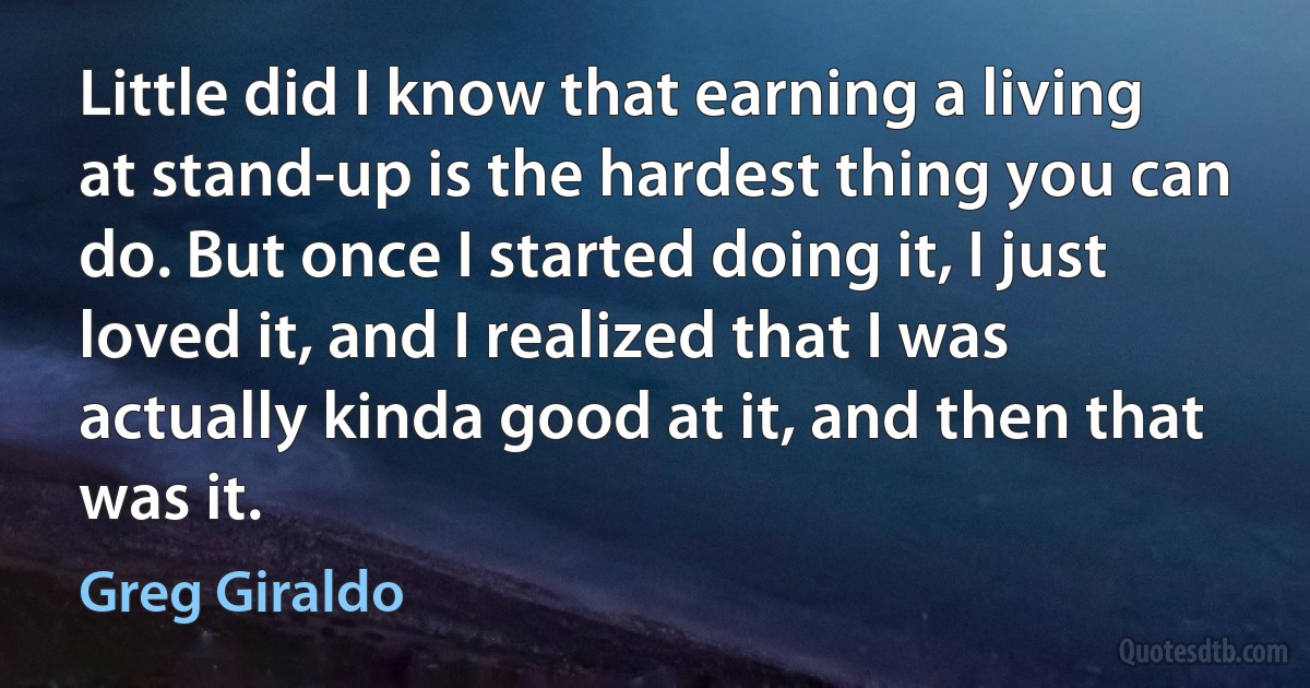 Little did I know that earning a living at stand-up is the hardest thing you can do. But once I started doing it, I just loved it, and I realized that I was actually kinda good at it, and then that was it. (Greg Giraldo)