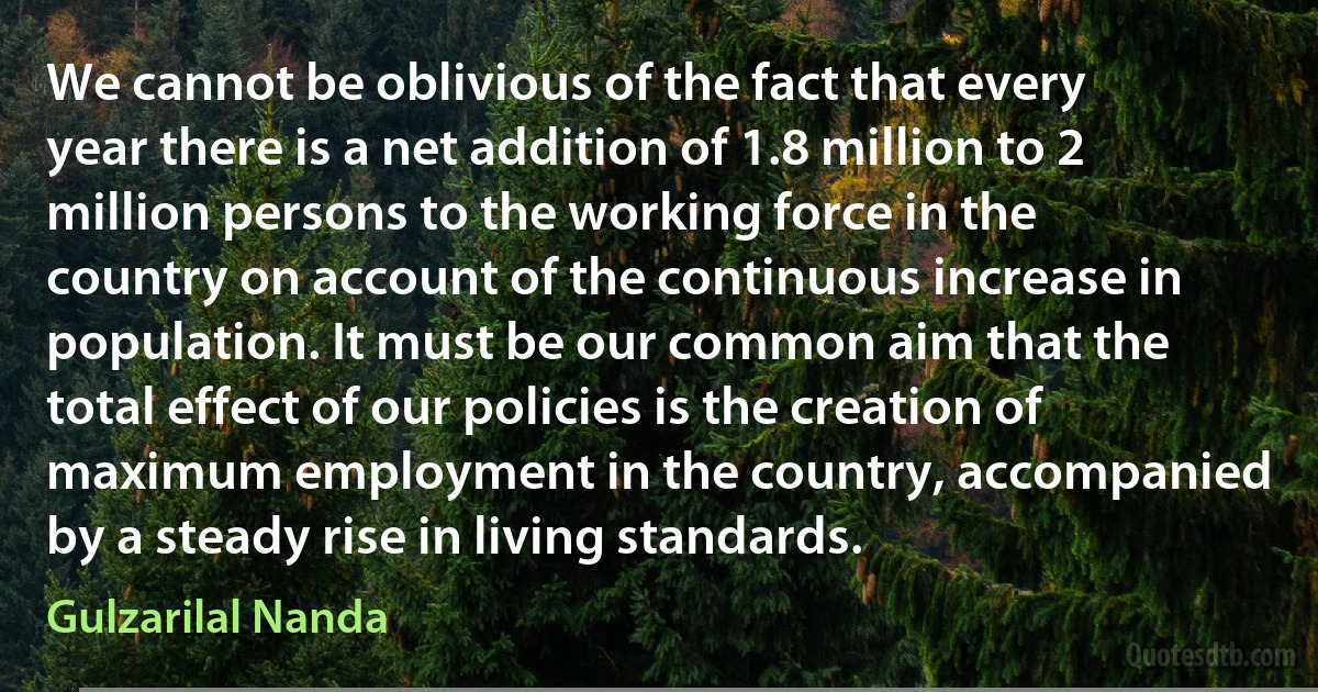 We cannot be oblivious of the fact that every year there is a net addition of 1.8 million to 2 million persons to the working force in the country on account of the continuous increase in population. It must be our common aim that the total effect of our policies is the creation of maximum employment in the country, accompanied by a steady rise in living standards. (Gulzarilal Nanda)