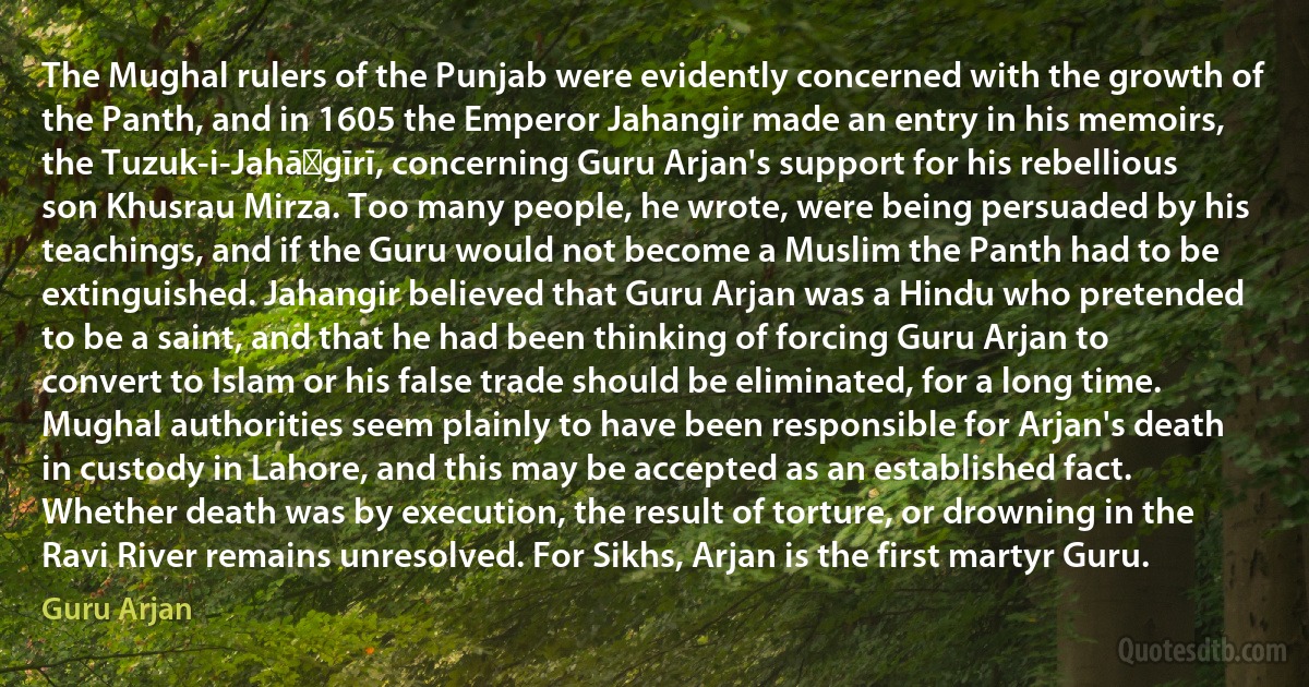 The Mughal rulers of the Punjab were evidently concerned with the growth of the Panth, and in 1605 the Emperor Jahangir made an entry in his memoirs, the Tuzuk-i-Jahāṅgīrī, concerning Guru Arjan's support for his rebellious son Khusrau Mirza. Too many people, he wrote, were being persuaded by his teachings, and if the Guru would not become a Muslim the Panth had to be extinguished. Jahangir believed that Guru Arjan was a Hindu who pretended to be a saint, and that he had been thinking of forcing Guru Arjan to convert to Islam or his false trade should be eliminated, for a long time. Mughal authorities seem plainly to have been responsible for Arjan's death in custody in Lahore, and this may be accepted as an established fact. Whether death was by execution, the result of torture, or drowning in the Ravi River remains unresolved. For Sikhs, Arjan is the first martyr Guru. (Guru Arjan)