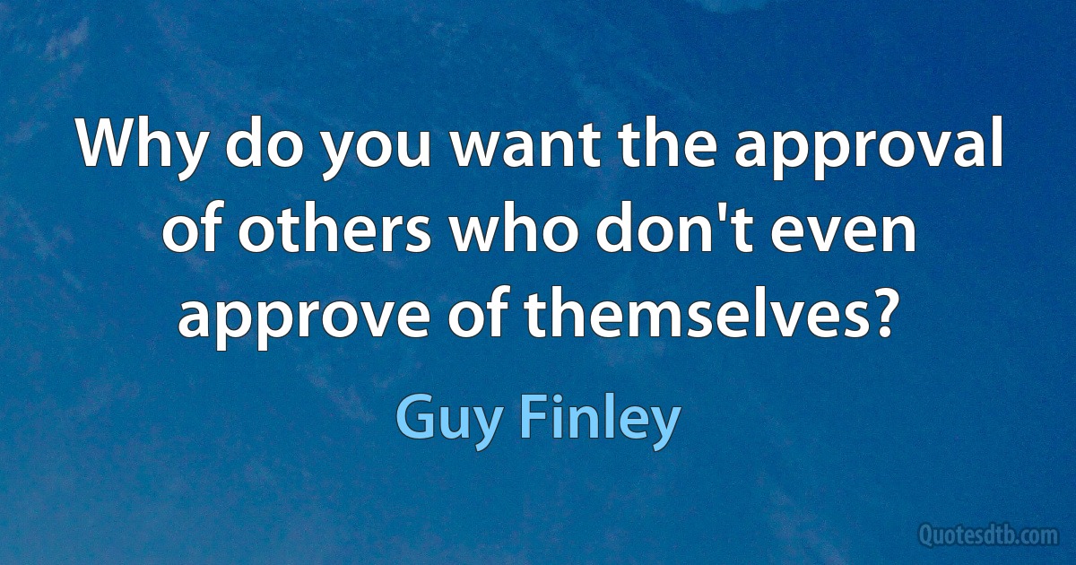 Why do you want the approval of others who don't even approve of themselves? (Guy Finley)