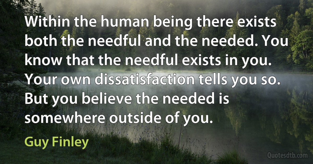 Within the human being there exists both the needful and the needed. You know that the needful exists in you. Your own dissatisfaction tells you so. But you believe the needed is somewhere outside of you. (Guy Finley)