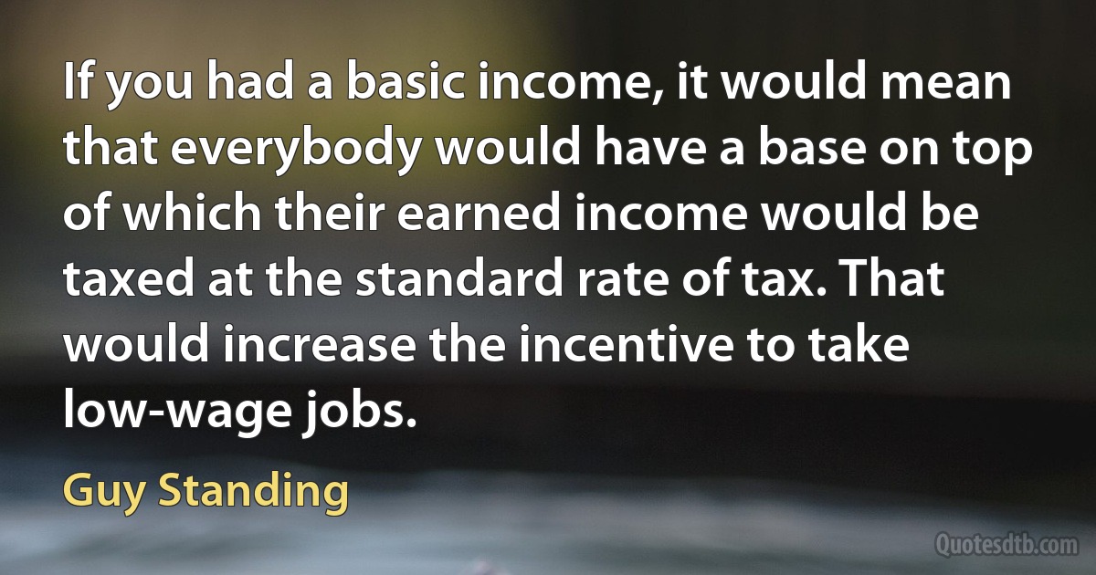 If you had a basic income, it would mean that everybody would have a base on top of which their earned income would be taxed at the standard rate of tax. That would increase the incentive to take low-wage jobs. (Guy Standing)